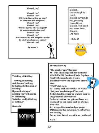 Who will I be?Who will I be?   Who will I be?Will I be a clown with a big nose?Or a fire man with a big hose?Who will I be?  Who will I be? Will I be a pirate who steals gold?Or a doctor who heals a cold? Who will I be?Who will I be?Will I be a wizard with a big black wand?Or a lady who lives near a pond?Who  will I be?By Jessica SSilence…close enough to touch,Silence surrounds you, pressing towards you,Silence…the word you never hear,Silence…It’s here.~ Belle MThe Smaller Cup“The smaller cup,” Dad saysAs I wait in anticipation for the metal Wild Bill’s Old Fashioned Soda Pop Cup.Finally, the man hands it to us,and I run over to the huge wall of root beer.“Wait!” dad calls.So I tromp back to see what he wants.“Get your hand stamped”, he said. So I did and together we walked over to the great wall of root beer.Dad said that we can get any flavor we want and we can came back as often as we’d like So I stepped forward and got grape.If this is how big the cup is I’ll only drink one serving.But an hour later I was sick on root beer!Mia BThinking of NothingThinking of NothingAs I think of nothingIs that really thinking of nothing?If your thinking of nothing you’re thinking of somethingSo is that really thinking of nothing?Devon W22