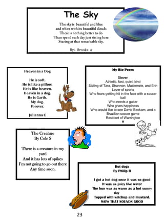 The SkyThe sky is  beautiful and blueand white with its beautiful cloudsThere is nothing better to doThan spend each day just sitting hereStaring at that remarkable sky.By: Brooke AMy Bio Poem  StevenAthletic, fast, quiet, kindSibling of Tara, Shannon, Mackenzie, and ErinLover of sportsWho fears getting hit in the face with a soccer ballWho needs a guitarWho gives happinessWho would like to see David Beckam, and a Brazilian soccer gameResident of WarringtonHHeaven in a DogHe is soft.He is like a pillow.He is like heaven. Heaven in a dog.He is Garth.My dog.Forever. JuliannaCThe CreatureBy Cole SThere is a creature in my yardAnd it has lots of spikesI’m not going to go out thereAny time soon.Hot dogsBy Philip BI got a hot dog once it was so goodIt was as juicy like waterThe bun was as warm as a hot sunny dayTopped with ketchup and mustard.WOW THAT SOUNDS GOOD23