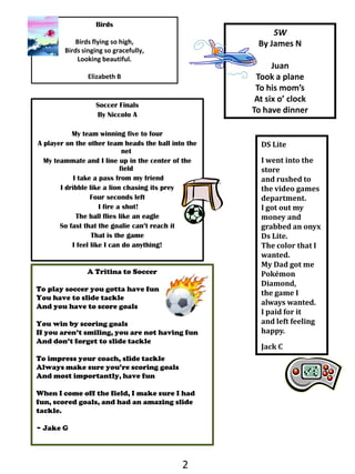 BirdsBirds flying so high,Birds singing so gracefully,Looking beautiful.Elizabeth B5WBy James NJuanTook a plane To his mom’sAt six o’ clockTo have dinnerSoccer FinalsBy NiccoloAMy team winning five to four A player on the other team heads the ball into the netMy teammate and I line up in the center of the field I take a pass from my friendI dribble like a lion chasing its preyFour seconds left I fire a shot!The ball flies like an eagleSo fast that the goalie can’t reach itThat is the gameI feel like I can do anything!DS LiteI went into the store and rushed to the video games department. I got out my money and grabbed an onyx Ds Lite.The color that I wanted.My Dad got me Pokémon Diamond,the game I always wanted.I paid for it and left feeling happy.Jack CA Tritina to SoccerTo play soccer you gotta have funYou have to slide tackleAnd you have to score goals  You win by scoring goalsIf you aren’t smiling, you are not having funAnd don’t forget to slide tackle To impress your coach, slide tackleAlways make sure you’re scoring goalsAnd most importantly, have fun When I come off the field, I make sure I had fun, scored goals, and had an amazing slide tackle.~ Jake G2
