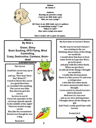 SalmonBy Emma SSadnessHearing my parents cryingI ask in my little baby voice“Why are you crying?”All I hear in my little baby ears is sadness“Is something wrong?” I ask“Where is Sah?”They start crying even moreThen I realize she is gone for good…My first time at Carson’s HouseOn the way to Carson’s house I was waiting in the car thinking about some of the things we would do. I would show him how to beat some levels in Lego Star Wars, go in his pool, and play with his robot shark. When we got there, we did all of the things I thought we would do. I really like his basement. There is a flat screen TV and even a refrigerator. I also like his robot shark. It’s more maneuverable than I thought. I even used it to attack Carson’s dad in the pool.Well now it’s was over and as we were driving home, I thought about all the things we did. And I had a really good time with Carson. Frederick EAliensBy Nick LGreen, SlimyBrain Sucking, UFO Flying, Mind Controlling,Crazy, Destructive, Careless, Brain-deadExtraterrestrialThe CarrotI hold his carrot way up in the air and say, “Here boy! Here boy! Want it?” I tried to throw the carrot in a good direction so I wouldn’t hit anything. The carrot was fake. But when he gets his carrot,he tries to eat it!I hear his squeaker in the carrot go squeak squeakIn the middle of the night!That two-leafed orange carrotWas like his second best friend even though he was a dog.Hannah G3