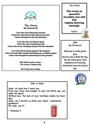 The WindThe wind, so peacefulInvisible, but still feltLightly blowing through.Cole CThe StormBy Cameron WI see the trees blowing aroundI feel the cool breeze blowing in my hair I hear thunder in the far distanceI see the sky turning to grayI feel the rain turning to hailI hear the trees rustling along with the thunderI see the hail beating against the groundI feel  the hail like needles pricking me a million timesI hear the hail pitter-pattering on the ground But then it goes away--To reveal a sunny daySo I stay out to playBob     By Thomas EBob was a really great guy,But he was a little bit shy,He ate some gum, And choked on his thumb,And that’s how he had to die.Ode to SodaSoda, oh soda how I need you.From your shiny red wrapper to your tall white cap, you make me plead.Without you, the lack of your tastiness makes my head spin.Soda, am I worthy to drink your sweet, carbonated goodness?Oh soda, am I?  ~ Nicholas C4