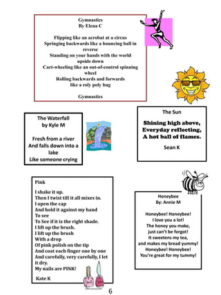 GymnasticsBy Elena CFlipping like an acrobat at a circusSpringing backwards like a bouncing ball in reverseStanding on your hands with the world upside downCart-wheeling like an out-of-control spinning wheelRolling backwards and forwardslike a roly poly bugGymnasticsThe SunShining high above, Everyday reflecting,A hot ball of flames.Sean KThe Waterfallby Kyle MFresh from a riverAnd falls down into a lakeLike someone crying PinkI shake it up. Then I twist till it all mixes in.  I open the capAnd hold it against my handTo see To See if it is the right shade.I lift up the brush.I lift up the brushWith a dropOf pink polish on the tipAnd coat each finger one by oneAnd carefully, very carefully, I let it dry.My nails are PINK!Kate KHoneybeeBy: Annie MHoneybee! Honeybee!I love you a lot!The honey you make, just can’t be forgot!It sweetens my tea, and makes my bread yummy! Honeybee! Honeybee!You‘re great for my tummy!6