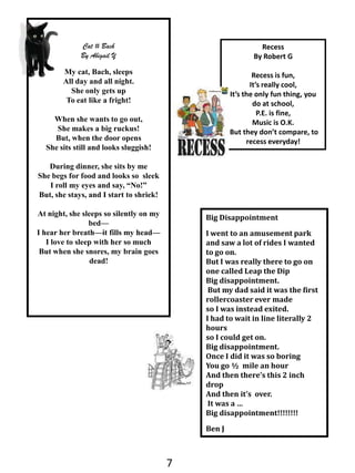 Cat # BachBy Abigail YMy cat, Bach, sleepsAll day and all night.She only gets upTo eat like a fright!When she wants to go out,She makes a big ruckus!But, when the door opensShe sits still and looks sluggish!During dinner, she sits by meShe begs for food and looks so  sleekI roll my eyes and say, “No!”But, she stays, and I start to shriek!At night, she sleeps so silently on my bed—I hear her breath—it fills my head—I love to sleep with her so muchBut when she snores, my brain goes dead!RecessBy Robert GRecess is fun, It’s really cool,It’s the only fun thing, you do at school,P.E. is fine,Music is O.K. But they don’t compare, to recess everyday! Big DisappointmentI went to an amusement park and saw a lot of rides I wanted to go on. But I was really there to go on one called Leap the DipBig disappointment. But my dad said it was the first rollercoaster ever made  so I was instead exited. I had to wait in line literally 2 hours so I could get on. Big disappointment. Once I did it was so boring  You go ½  mile an hour And then there’s this 2 inch drop And then it’s  over. It was a …Big disappointment!!!!!!!!Ben J7
