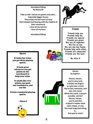 Horseback RidingBy Alyssa MI like to ride--horses are gentle and calm…Especially bigger horses They make me feel more at easeI feel relaxed and flowing with the rhythm of their movementI lose all my worries I lose all my fearsHorseback RidingFriendsFriends help youFriends help me,Friends are specialFriends are greatWe are all together, We live as one We are one big family.Friends help each other,Friends are connectedFriends are the best.By Alice KSportsIt looks fun when you get dirty playingsports. It feels great whenever you getpoints on the scoreboard tohelp your team. It smells like two points, one goal, one touchdown, and one hit. It feels wonderful playing sports.~ Ryan C    Horsesby Sophia LHorses, horses, you’re very neat, it tickles my fingersas I give you a treat, You’re fast, awesome, and lots, lots more!What else could  a person possibly  ask for?Horses, horses, you’re just fineit doesn’t matter what color, shape, or size, The most important thing is…that you’re mine!8