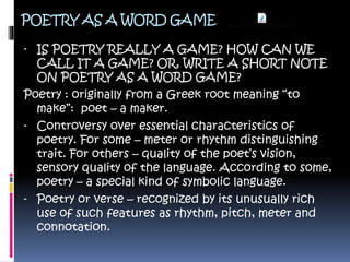 POETRY AS A WORD GAME
- IS POETRY REALLY A GAME? HOW CAN WE
CALL IT A GAME? OR, WRITE A SHORT NOTE
ON POETRY AS A WORD GAME?
Poetry : originally from a Greek root meaning “to
make”: poet – a maker.
- Controversy over essential characteristics of
poetry. For some – meter or rhythm distinguishing
trait. For others – quality of the poet’s vision,
sensory quality of the language. According to some,
poetry – a special kind of symbolic language.
- Poetry or verse – recognized by its unusually rich
use of such features as rhythm, pitch, meter and
connotation.
 