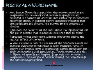 POETRY AS A WORD GAME
- And hence, Poetry is composition that evokes emotion and
imagination by the use of vivid, intense language usually
arranged in a pattern of words or lines with a regular repeated
accent or stress. In content poetry expresses thoughts that
are significant and sincere. It is marked by the presence of
rhythm.
- Whatever the patterns of the lines, there is a regularity of rise
and fall in accent that is more uniform than that of prose.
- Repeated rhymes and rhyme schemes frequently add to the
musical effect of the verse.
- A vital element in poetry is the use of the concrete words and
specific, evocative (productive in mind) language. Because
poetry is an intense form of expression, words are chosen for
their connotations and associations. Poetic expression is rich
in figures of speech and imagery. It appeals to the readers
imagination, recreating and communicating the deep feelings
the poet has experienced.
 
