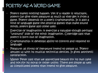 POETRY AS A WORD GAME
- Poetry makes nothing happen. Yet if a reader is reluctant,
poetry can give them pleasure as much as they get it from a
game. Poetry depends on a poet’s craftsmanship. It is also a
kind of language game like physical games that make sound
minds, poetry game also some uses:
- Exercise of imagination: it exercise a valuable though perhaps
“unsound” side of the mind: imagination. Coleridge says that
poetry is born out of imagination.
- Craftsmanship: it develops ability to control and respond to
language
- Pleasure: all forms of literature intend to please us. Poetry
amuses us with its musical technical devices. It gives aesthetic
satisfaction.
- Walter Peter says that we appreciate beauty for its own sake
and not for its moral or other utility. There are simple as well
as complicated poems that intend to give pleasure.
 