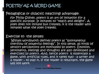 POETRY AS A WORD GAME
Pedagogical or didactic (teaching) advantage:
for Philip Sidney, poetry is an art of imitation for a
specific purpose. It imitates to “teach and delight”. A
poet does not imitate but creates; it is the reader who
imitates what the poet creates.
Exercise to the senses:
William wordswoth defines poetry as “spontaneous
overflow of powerful feelings”. In this sense, all kinds of
sensory perceptions are motivated by poetry. Emotion,
sentiments, feelings and thoughts are also developed and
exercised by poetry. And, hence poetry is essentially a
game, with artificial rules, and it takes two - a writer and
a reader – to play it, if the reader is reluctant, the game
will not work.
 