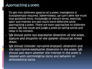 Approaching a poem
To get into different aspects of a poem, intelligence is
fundamentally required. Nevertheless, we can’t deny the truth
that guideline hints, knowledge of literary terms, exercise,
labor and interest are also much more effective while
approaching a poem. There are many approaches to different
poems. We may study and judge a poem by taking words and
ideas in its context.
- We should point out expressive dimension of the poem.
Nature and situation of the speaker should be noted
down.
- We should consider narrative-dramatic dimension and
the descriptive-meditative dimension in the poem. We
should also learn whether the interest in the poem is
related with psychological facts and behavior or
philosophical facts.
 