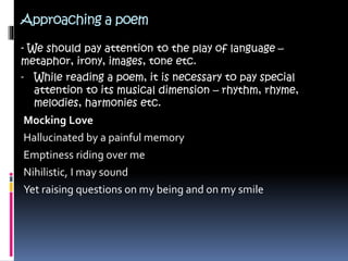 Approaching a poem
- We should pay attention to the play of language –
metaphor, irony, images, tone etc.
- While reading a poem, it is necessary to pay special
attention to its musical dimension – rhythm, rhyme,
melodies, harmonies etc.
Mocking Love
Hallucinated by a painful memory
Emptiness riding over me
Nihilistic, I may sound
Yet raising questions on my being and on my smile
 