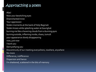 Approaching a poem
Alas!
Now your bewitching eyes
Disenchanted mine
Your oppression
Stolen moments at the bank of Holy Bagmati
Stolen kisses while splashing water at Gaurighat
burning me like a hovering clouds from a burning pyre
burning outside, inflaming inside; chaos, tumult
your appearance slowly disappearing
now, just now
I leant you
Demystifying you
Discontinuity of our meeting everywhere, nowhere, anywhere
No more
Difference, indifference
Dispersion and hence
I'm shattered, scattered in the bits of memory
 