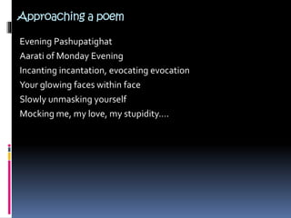 Approaching a poem
Evening Pashupatighat
Aarati of Monday Evening
Incanting incantation, evocating evocation
Your glowing faces within face
Slowly unmasking yourself
Mocking me, my love, my stupidity….
 