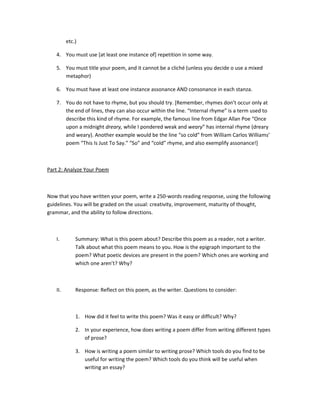 etc.)

   4. You must use [at least one instance of] repetition in some way.

   5. You must title your poem, and it cannot be a cliché (unless you decide o use a mixed
      metaphor)

   6. You must have at least one instance assonance AND consonance in each stanza.

   7. You do not have to rhyme, but you should try. [Remember, rhymes don’t occur only at
      the end of lines, they can also occur within the line. “Internal rhyme” is a term used to
      describe this kind of rhyme. For example, the famous line from Edgar Allan Poe “Once
      upon a midnight dreary, while I pondered weak and weary” has internal rhyme (dreary
      and weary). Another example would be the line “so cold” from William Carlos Williams’
      poem “This Is Just To Say.” “So” and “cold” rhyme, and also exemplify assonance!]



Part 2: Analyze Your Poem



Now that you have written your poem, write a 250-words reading response, using the following
guidelines. You will be graded on the usual: creativity, improvement, maturity of thought,
grammar, and the ability to follow directions.



   I.        Summary: What is this poem about? Describe this poem as a reader, not a writer.
             Talk about what this poem means to you. How is the epigraph important to the
             poem? What poetic devices are present in the poem? Which ones are working and
             which one aren’t? Why?



   II.       Response: Reflect on this poem, as the writer. Questions to consider:



             1. How did it feel to write this poem? Was it easy or difficult? Why?

             2. In your experience, how does writing a poem differ from writing different types
                of prose?

             3. How is writing a poem similar to writing prose? Which tools do you find to be
                useful for writing the poem? Which tools do you think will be useful when
                writing an essay?
 