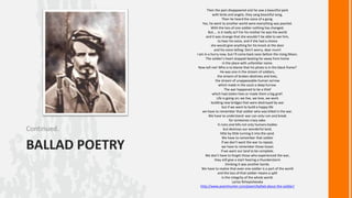Continued.

BALLAD POETRY

Then the pain disappeared and he saw a beautiful park
with birds and angels, they sang beautiful song,
Then he heard the voice of a gong.
Yes, he went to another world were everything was pearled.
With the loss of one soldier nothing has changed,
But.... Is it really so? For his mother he was the world
and it was strange that she wouldn't be able to see him,
to hear his voice, and if she had a choice
she would give anything for his knock at the door
and his voice telling: Don't worry, dear mum!
I am in a hurry now, but I'll come back soon before the rising Moon.
The soldier's heart stopped beating far away from home
in the place with unfamiliar name.
Now tell me! Who is to blame that his photo is in the black frame?
He was one in the stream of soldiers,
the stream of broken destinies and lives,
the stream of unappeasable human sorrow
which made in the souls a deep furrow.
The war happened to be a thief
which had stolen lives or made them a big grief.
Life is going on; we live, we love, we work
building new bridges that were destroyed by war
but if we want to build a happy life
we have to remember that soldier who was killed in the war.
We have to understand: war can only ruin and break
for someones crazy sake.
It ruins and kills not only humans bodies
but destroys our wonderful land,
little by little turning it into the sand.
We have to remember that soldier
if we don't want the war to repeat,
we have to remember those losses
if we want our land to be complete.
We don't have to forget those who experienced the war,
they still give a start hearing a thunderstorm
thinking it was another bomb.
We have to realize that even one soldier is a part of the world
and the loss of that soldier means a split
in the integrity of the whole world.
Larisa Rzhepishevska
http://www.poemhunter.com/poem/ballad-about-the-soldier/

 