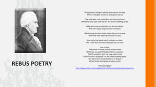 That goddess refulgent whose glance pours the day,
Where midnight, and error, and ignorance lay.
The chief who rush'd bold thro the Granican flood
While the fates pale with fear on the shore trembling stood.
What each one pursues tho but few can obtain
And ever repays its possession with pain.
What wrings the kind heart when distress is in view
And what each observer discovers in you.
And lastly that word which no lover can bear
Nor I from this charmer with patience can hear.

REBUS POETRY

rosy cheeks
The initials of these ye lads and ye lasses
Will show you a girl that description surpasses.
The lily combin'd with the new-open'd rose
In her bosom's displayed - on her cheek sweetly glows.
Her pencil e'en fancy throws by in despair
When fondly attempting to copy my fair.
Henry Livingston
http://www.iment.com/maida/familytree/henry/writing/poetry/war.htm

 
