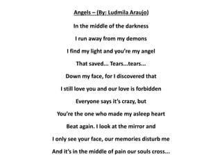 Angels – (By: Ludmila Araujo)
In the middle of the darkness
I run away from my demons
I find my light and you’re my angel
That saved... Tears...tears...
Down my face, for I discovered that
I still love you and our love is forbidden
Everyone says it’s crazy, but
You’re the one who made my asleep heart
Beat again. I look at the mirror and
I only see your face, our memories disturb me
And it’s in the middle of pain our souls cross...
 