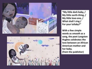 “My little dark baby, /
My little earth-thing, /
My little love-one, /
What shall I sing /
For your lullaby?”
With a few simple
words as smooth as a
song, the poet Langston
Hughes celebrates the
love between an African
American mother and
her baby.
(from the publisher)
 