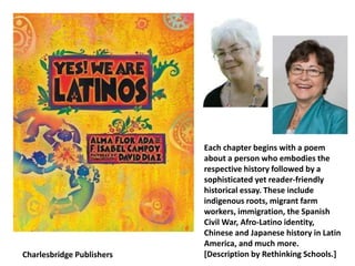 Charlesbridge Publishers
Each chapter begins with a poem
about a person who embodies the
respective history followed by a
sophisticated yet reader-friendly
historical essay. These include
indigenous roots, migrant farm
workers, immigration, the Spanish
Civil War, Afro-Latino identity,
Chinese and Japanese history in Latin
America, and much more.
[Description by Rethinking Schools.]
 