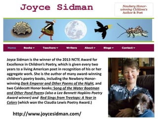 http://www.joycesidman.com/
Joyce Sidman is the winner of the 2013 NCTE Award for
Excellence in Children’s Poetry, which is given every two
years to a living American poet in recognition of his or her
aggregate work. She is the author of many award-winning
children’s poetry books, including the Newbery Honor-
winning Dark Emperor and Other Poems of the Night, and
two Caldecott Honor books: Song of the Water Boatman
and Other Pond Poems (also a Lee Bennett Hopkins Poetry
Award winner) and Red Sings from Treetops: A Year in
Colors (which won the Claudia Lewis Poetry Award.)
 