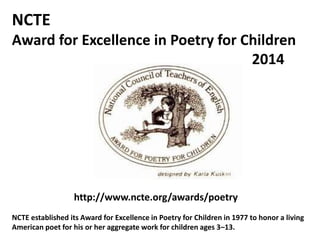 NCTE
Award for Excellence in Poetry for Children
2014
http://www.ncte.org/awards/poetry
NCTE established its Award for Excellence in Poetry for Children in 1977 to honor a living
American poet for his or her aggregate work for children ages 3–13.
 