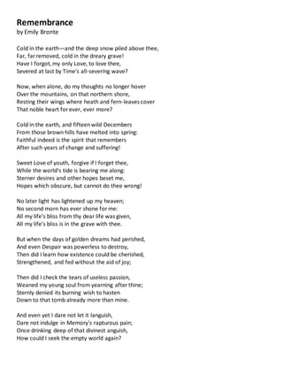 Remembrance
by Emily Bronte
Cold in the earth—and the deep snow piled above thee,
Far, far removed, cold in the dreary grave!
Have I forgot,my only Love, to love thee,
Severed at last by Time's all-severing wave?
Now, when alone, do my thoughts no longer hover
Over the mountains, on that northern shore,
Resting their wings where heath and fern-leaves cover
That noble heart forever, ever more?
Cold in the earth, and fifteenwild Decembers
From those brown hills have melted into spring:
Faithful indeed is the spirit that remembers
After such years of change and suffering!
Sweet Love of youth, forgive if I forget thee,
While the world's tide is bearing me along:
Sterner desires and other hopes beset me,
Hopes which obscure, but cannot do thee wrong!
No later light has lightened up my heaven;
No second morn has ever shone forme:
All my life's bliss from thy dear life was given,
All my life's bliss is in the grave with thee.
But when the days of golden dreams had perished,
And even Despair was powerless to destroy,
Then did I learn how existence could be cherished,
Strengthened, and fed without the aid of joy;
Then did I check the tears of useless passion,
Weaned my young soul from yearning afterthine;
Sternly denied its burning wish to hasten
Down to that tomb already more than mine.
And even yet I dare not let it languish,
Dare not indulge in Memory's rapturous pain;
Once drinking deep of that divinest anguish,
How could I seek the empty world again?
 