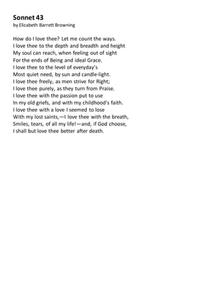 Sonnet 43
by Elizabeth Barrett Browning
How do I love thee? Let me count the ways.
I love thee to the depth and breadth and height
My soul can reach, when feeling out of sight
For the ends of Being and ideal Grace.
I love thee to the level of everyday's
Most quiet need, by sun and candle-light.
I love thee freely, as men strive for Right;
I love thee purely, as they turn from Praise.
I love thee with the passion put to use
In my old griefs, and with my childhood's faith.
I love thee with a love I seemed to lose
With my lost saints,—I love thee with the breath,
Smiles, tears, of all my life!—and, if God choose,
I shall but love thee better after death.
 