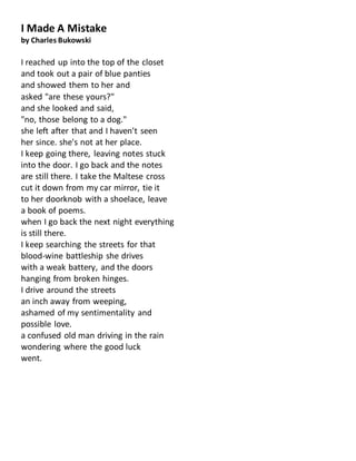 I Made A Mistake
by Charles Bukowski
I reached up into the top of the closet
and took out a pair of blue panties
and showed them to her and
asked "are these yours?"
and she looked and said,
"no, those belong to a dog."
she left after that and I haven't seen
her since. she's not at her place.
I keep going there, leaving notes stuck
into the door. I go back and the notes
are still there. I take the Maltese cross
cut it down from my car mirror, tie it
to her doorknob with a shoelace, leave
a book of poems.
when I go back the next night everything
is still there.
I keep searching the streets for that
blood-wine battleship she drives
with a weak battery, and the doors
hanging from broken hinges.
I drive around the streets
an inch away from weeping,
ashamed of my sentimentality and
possible love.
a confused old man driving in the rain
wondering where the good luck
went.
 