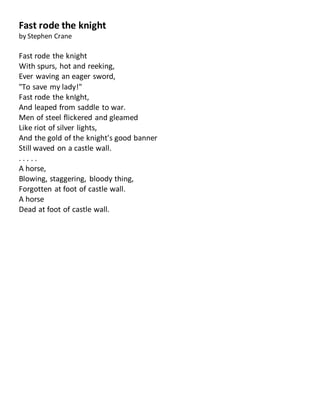 Fast rode the knight
by Stephen Crane
Fast rode the knight
With spurs, hot and reeking,
Ever waving an eager sword,
"To save my lady!"
Fast rode the knIght,
And leaped from saddle to war.
Men of steel flickered and gleamed
Like riot of silver lights,
And the gold of the knight's good banner
Still waved on a castle wall.
. . . . .
A horse,
Blowing, staggering, bloody thing,
Forgotten at foot of castle wall.
A horse
Dead at foot of castle wall.
 