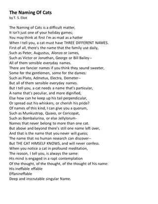 The Naming Of Cats
by T. S. Eliot
The Naming of Cats is a difficult matter,
It isn't just one of your holiday games;
You may think at first I'm as mad as a hatter
When I tell you, a cat must have THREE DIFFERENT NAMES.
First of all, there's the name that the family use daily,
Such as Peter, Augustus, Alonzo or James,
Such as Victor or Jonathan, George or Bill Bailey--
All of them sensible everyday names.
There are fancier names if you think they sound sweeter,
Some for the gentlemen, some for the dames:
Such as Plato, Admetus, Electra, Demeter--
But all of them sensible everyday names.
But I tell you, a cat needs a name that's particular,
A name that's peculiar, and more dignified,
Else how can he keep up his tail perpendicular,
Or spread out his whiskers, or cherish his pride?
Of names of this kind, I can give you a quorum,
Such as Munkustrap, Quaxo, or Coricopat,
Such as Bombalurina, or else Jellylorum-
Names that never belong to more than one cat.
But above and beyond there's still one name left over,
And that is the name that you never will guess;
The name that no human research can discover--
But THE CAT HIMSELF KNOWS, and will never confess.
When you notice a cat in profound meditation,
The reason, I tell you, is always the same:
His mind is engaged in a rapt contemplation
Of the thought, of the thought, of the thought of his name:
His ineffable effable
Effanineffable
Deep and inscrutable singular Name.
 