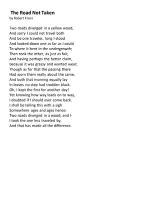 The Road Not Taken
by Robert Frost
Two roads diverged in a yellow wood,
And sorry I could not travel both
And be one traveler, long I stood
And looked down one as far as I could
To where it bent in the undergrowth;
Then took the other, as just as fair,
And having perhaps the better claim,
Because it was grassy and wanted wear;
Though as for that the passing there
Had worn them really about the same,
And both that morning equally lay
In leaves no step had trodden black.
Oh, I kept the first for another day!
Yet knowing how way leads on to way,
I doubted if I should ever come back.
I shall be telling this with a sigh
Somewhere ages and ages hence:
Two roads diverged in a wood, and I-
I took the one less traveled by,
And that has made all the difference.
 