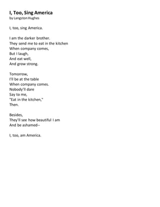 I, Too, Sing America
by Langston Hughes
I, too, sing America.
I am the darker brother.
They send me to eat in the kitchen
When company comes,
But I laugh,
And eat well,
And grow strong.
Tomorrow,
I'll be at the table
When company comes.
Nobody'll dare
Say to me,
"Eat in the kitchen,"
Then.
Besides,
They'll see how beautiful I am
And be ashamed--
I, too, am America.
 
