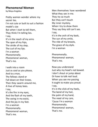 Phenomenal Woman
by Maya Angelou
Pretty women wonder where my
secret lies.
I'm not cute or built to suit a fashion
model's size
But when I start to tell them,
They think I'm telling lies.
I say,
It's in the reach of my arms
The span of my hips,
The stride of my step,
The curl of my lips.
I'm a woman
Phenomenally.
Phenomenal woman,
That's me.
I walk into a room
Just as cool as you please,
And to a man,
The fellows stand or
Fall down on their knees.
Then they swarm around me,
A hive of honey bees.
I say,
It's the fire in my eyes,
And the flash of my teeth,
The swing in my waist,
And the joy in my feet.
I'm a woman
Phenomenally.
Phenomenal woman,
That's me.
Men themselves have wondered
What they see in me.
They try so much
But they can't touch
My inner mystery.
When I try to show them
They say they still can't see.
I say,
It's in the arch of my back,
The sun of my smile,
The ride of my breasts,
The grace of my style.
I'm a woman
Phenomenally.
Phenomenal woman,
That's me.
Now you understand
Just why my head's not bowed.
I don't shout or jump about
Or have to talk real loud.
When you see me passing
It ought to make you proud.
I say,
It's in the click of my heels,
The bend of my hair,
the palm of my hand,
The need of my care,
'Cause I'm a woman
Phenomenally.
Phenomenal woman,
That's me.
 
