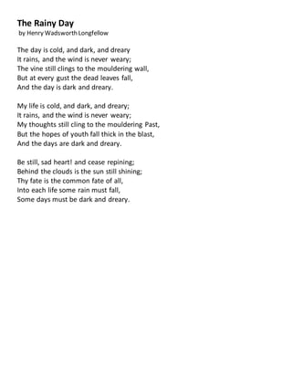 The Rainy Day
by Henry Wadsworth Longfellow
The day is cold, and dark, and dreary
It rains, and the wind is never weary;
The vine still clings to the mouldering wall,
But at every gust the dead leaves fall,
And the day is dark and dreary.
My life is cold, and dark, and dreary;
It rains, and the wind is never weary;
My thoughts still cling to the mouldering Past,
But the hopes of youth fall thick in the blast,
And the days are dark and dreary.
Be still, sad heart! and cease repining;
Behind the clouds is the sun still shining;
Thy fate is the common fate of all,
Into each life some rain must fall,
Some days must be dark and dreary.
 