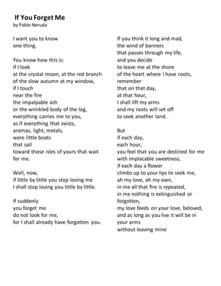 If You Forget Me
by Pablo Neruda
I want you to know
one thing.
You know how this is:
if I look
at the crystal moon, at the red branch
of the slow autumn at my window,
if I touch
near the fire
the impalpable ash
or the wrinkled body of the log,
everything carries me to you,
as if everything that exists,
aromas, light, metals,
were little boats
that sail
toward those isles of yours that wait
for me.
Well, now,
if little by little you stop loving me
I shall stop loving you little by little.
If suddenly
you forget me
do not look for me,
for I shall already have forgotten you.
If you think it long and mad,
the wind of banners
that passes through my life,
and you decide
to leave me at the shore
of the heart where I have roots,
remember
that on that day,
at that hour,
I shall lift my arms
and my roots will set off
to seek another land.
But
if each day,
each hour,
you feel that you are destined for me
with implacable sweetness,
if each day a flower
climbs up to your lips to seek me,
ah my love, ah my own,
in me all that fire is repeated,
in me nothing is extinguished or
forgotten,
my love feeds on your love, beloved,
and as long as you live it will be in
your arms
without leaving mine
 