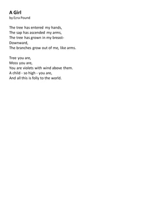 A Girl
by Ezra Pound
The tree has entered my hands,
The sap has ascended my arms,
The tree has grown in my breast-
Downward,
The branches grow out of me, like arms.
Tree you are,
Moss you are,
You are violets with wind above them.
A child - so high - you are,
And all this is folly to the world.
 