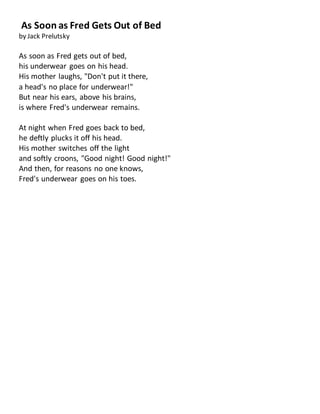 As Soon as Fred Gets Out of Bed
by Jack Prelutsky
As soon as Fred gets out of bed,
his underwear goes on his head.
His mother laughs, "Don't put it there,
a head's no place for underwear!"
But near his ears, above his brains,
is where Fred's underwear remains.
At night when Fred goes back to bed,
he deftly plucks it off his head.
His mother switches off the light
and softly croons, "Good night! Good night!"
And then, for reasons no one knows,
Fred's underwear goes on his toes.
 