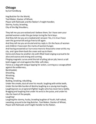 Chicago
by Carl Sandburg
Hog Butcher for the World,
Tool Maker, Stacker of Wheat,
Player with Railroads and the Nation's Freight Handler;
Stormy, husky, brawling,
City of the Big Shoulders;
They tell me you are wicked and I believe them, for I have seen your
painted women under the gas lamps luring the farmboys.
And they tell me you are crooked and I answer: Yes, it is true I have
seen the gunman kill and go free to kill again.
And they tell me you are brutal and my reply is: On the faces of women
and children I haveseen the marks of wanton hunger.
And having answered so I turn once more to thosewho sneer at this my
city, and I give them back the sneer and say to them:
Come and show me another city with lifted head singing so proud to be
alive and coarseand strong and cunning.
Flinging magnetic curses amid the toil of piling job on job, here is a tall
bold slugger set vivid againstthe little softcities;
Fierce as a dog with tongue lapping for action, cunning as a savagepitted
against the wilderness,
Bareheaded,
Shoveling,
Wrecking,
Planning,
Bulding, breaking, rebuilding,
Under the smoke, dustall over his mouth, laughing with white teeth,
Under the terrible burden of destiny laughing as a young man laughs,
Laughing even as an ignorantfighter laughs who has never lost a battle,
Bragging and laughing that under his wristis the pulse, and under his
ribs the heart of the people,
Laughing!
Laughing the stormy, husky, brawling laughter of Youth, half-naked,
sweating, pround to be Hog Butcher, Tool Maker, Stacker of Wheat,
Player with Railroads and Freight Handler to the Nation.
 
