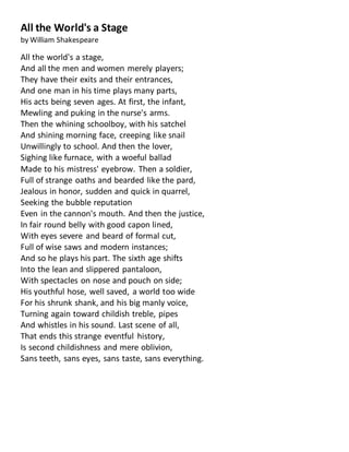 All the World's a Stage
by William Shakespeare
All the world's a stage,
And all the men and women merely players;
They have their exits and their entrances,
And one man in his time plays many parts,
His acts being seven ages. At first, the infant,
Mewling and puking in the nurse's arms.
Then the whining schoolboy, with his satchel
And shining morning face, creeping like snail
Unwillingly to school. And then the lover,
Sighing like furnace, with a woeful ballad
Made to his mistress' eyebrow. Then a soldier,
Full of strange oaths and bearded like the pard,
Jealous in honor, sudden and quick in quarrel,
Seeking the bubble reputation
Even in the cannon's mouth. And then the justice,
In fair round belly with good capon lined,
With eyes severe and beard of formal cut,
Full of wise saws and modern instances;
And so he plays his part. The sixth age shifts
Into the lean and slippered pantaloon,
With spectacles on nose and pouch on side;
His youthful hose, well saved, a world too wide
For his shrunk shank, and his big manly voice,
Turning again toward childish treble, pipes
And whistles in his sound. Last scene of all,
That ends this strange eventful history,
Is second childishness and mere oblivion,
Sans teeth, sans eyes, sans taste, sans everything.
 