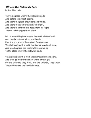 Where the Sidewalk Ends
by Shel Silverstein
There is a place where the sidewalk ends
And before the street begins,
And there the grass grows soft and white,
And there the sun burns crimson bright,
And there the moon-bird rests from his flight
To cool in the peppermint wind.
Let us leave this place where the smoke blows black
And the dark street winds and bends.
Past the pits where the asphalt flowers grow
We shall walk with a walk that is measured and slow,
And watch where the chalk-white arrows go
To the place where the sidewalk ends.
Yes we'll walk with a walk that is measured and slow,
And we'll go where the chalk-white arrows go,
For the children, they mark, and the children, they know
The place where the sidewalk ends.
 