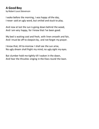 A Good Boy
by Robert Louis Stevenson
I woke before the morning, I was happy all the day,
I never said an ugly word, but smiled and stuck to play.
And now at last the sun is going down behind the wood,
And I am very happy, for I know that I've been good.
My bed is waiting cool and fresh, with linen smooth and fair,
And I must be off to sleepsin-by, and not forget my prayer.
I know that, till to-morrow I shall see the sun arise,
No ugly dream shall fright my mind, no ugly sight my eyes.
But slumber hold me tightly till I waken in the dawn,
And hear the thrushes singing in the lilacs round the lawn.
 