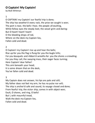 O Captain! My Captain!
by Walt Whitman
1
O CAPTAIN! my Captain! our fearful trip is done;
The ship has weather'd every rack, the prize we sought is won;
The port is near, the bells I hear, the people all exulting,
While follow eyes the steady keel, the vessel grim and daring:
But O heart! heart! heart!
O the bleeding drops of red,
Where on the deck my Captain lies,
Fallen cold and dead.
2
O Captain! my Captain! rise up and hear the bells;
Rise up-for you the flag is flung-for you the bugle trills;
For you bouquets and ribbon'd wreaths-for you the shores a-crowding;
For you they call, the swaying mass, their eager faces turning;
Here Captain! dear father!
This arm beneath your head;
It is some dream that on the deck,
You've fallen cold and dead.
3
My Captain does not answer, his lips are pale and still;
My father does not feel my arm, he has no pulse nor will;
The ship is anchor'd safe and sound, its voyage closed and done;
From fearful trip, the victor ship, comes in with object won;
Exult, O shores, and ring, O bells!
But I, with mournful tread,
Walk the deck my Captain lies,
Fallen cold and dead.
 