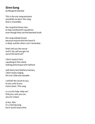 SirenSong
by Margaret Atwood
This is the one song everyone
would like to learn: the song
that is irresistible:
the song that forces men
to leap overboard in squadrons
even though they see the beached skulls
the song nobody knows
because anyonewho has heard it
is dead, and the others can't remember.
Shall I tell you the secret
and if I do, will you get me
out of this bird suit?
I don’t enjoy it here
squatting on this island
looking picturesqueand mythical
with these two feathery maniacs,
I don't enjoy singing
this trio, fatal and valuable.
I will tell the secret to you,
to you, only to you.
Come closer. This song
is a cry for help: Help me!
Only you, only you can,
you are unique
at last. Alas
it is a boring song
but it works every time.
 