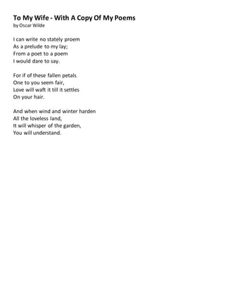 To My Wife - With A Copy Of My Poems
by Oscar Wilde
I can write no stately proem
As a prelude to my lay;
From a poet to a poem
I would dare to say.
For if of these fallen petals
One to you seem fair,
Love will waft it till it settles
On your hair.
And when wind and winter harden
All the loveless land,
It will whisper of the garden,
You will understand.
 