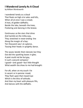 I Wandered Lonely As A Cloud
by William Wordsworth
I wandered lonely as a cloud
That floats on high o'er vales and hills,
When all at once I saw a crowd,
A host, of golden daffodils;
Beside the lake, beneath the trees,
Fluttering and dancing in the breeze.
Continuous as the stars that shine
And twinkle on the milky way,
They stretched in never-ending line
Along the margin of a bay:
Ten thousand saw I at a glance,
Tossing their heads in sprightly dance.
The waves beside them danced, but they
Out-did the sparkling leaves in glee;
A poet could not be but gay,
In such a jocund company!
I gazed—and gazed—but little thought
What wealth the show to me had brought:
For oft, when on my couch I lie
In vacant or in pensive mood,
They flash upon that inward eye
Which is the bliss of solitude;
And then my heart with pleasure fills,
And dances with the daffodils.
 