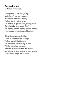 Brown Penny
by William Butler Yeats
I whispered, 'I am too young,'
And then, 'I am old enough';
Wherefore I threw a penny
To find out if I might love.
'Go and love, go and love, young man,
If the lady be young and fair.'
Ah, penny, brown penny, brown penny,
I am looped in the loops of her hair.
O love is the crooked thing,
There is nobody wise enough
To find out all that is in it,
For he would be thinking of love
Till the stars had run away
And the shadows eaten the moon.
Ah, penny, brown penny, brown penny,
One cannot begin it too soon.
 