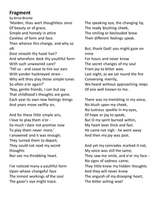 Fragment
by Anne Bronte
'Maiden, thou wert thoughtless once
Of beauty or of grace,
Simple and homely in attire
Careless of form and face.
Then whence this change, and why so
oft
Dost smooth thy hazel hair?
And wherefore deck thy youthful form
With such unwearied care?
'Tell us - and cease to tire our ears
With yonder hackneyed strain -
Why wilt thou play those simple tunes
So often o'er again?'
'Nay, gentle friends, I can but say
That childhood's thoughts are gone.
Each year its own new feelings brings
And years move swiftly on,
And for these little simple airs,
I love to play them o'er -
So much I dare not promise now
To play them never more.'
I answered and it was enough;
They turned them to depart;
They could not read my secret
thoughts
Nor see my throbbing heart.
I've noticed many a youthful form
Upon whose changeful face
The inmost workings of the soul
The gazer's eye might trace.
The speaking eye, the changing lip,
The ready blushing cheek,
The smiling or beclouded brow
Their different feelings speak.
But, thank God! you might gaze on
mine
For hours and never know
The secret changes of my soul
From joy to bitter woe.
Last night, as we sat round the fire
Conversing merrily,
We heard without approaching steps
Of one well known to me.
There was no trembling in my voice,
No blush upon my cheek,
No lustrous sparkle in my eyes,
Of hope or joy to speak;
But O my spirit burned within,
My heart beat thick and fast.
He came not nigh - he went away
And then my joy was past.
And yet my comrades marked it not,
My voice was still the same;
They saw me smile, and o'er my face -
No signs of sadness came;
They little knew my hidden thoughts
And they will never know
The anguish of my drooping heart,
The bitter aching woe!
 