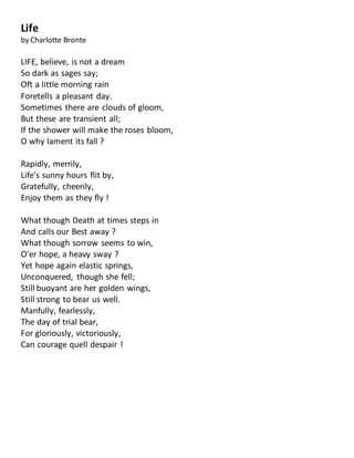 Life
by Charlotte Bronte
LIFE, believe, is not a dream
So dark as sages say;
Oft a little morning rain
Foretells a pleasant day.
Sometimes there are clouds of gloom,
But these are transient all;
If the shower will make the roses bloom,
O why lament its fall ?
Rapidly, merrily,
Life's sunny hours flit by,
Gratefully, cheerily,
Enjoy them as they fly !
What though Death at times steps in
And calls our Best away ?
What though sorrow seems to win,
O'er hope, a heavy sway ?
Yet hope again elastic springs,
Unconquered, though she fell;
Still buoyant are her golden wings,
Still strong to bear us well.
Manfully, fearlessly,
The day of trial bear,
For gloriously, victoriously,
Can courage quell despair !
 