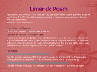 Poems that are structured in five lines. The first and second lines rhyme, as do the third and
fourth lines. The fifth lines yields a surprise ending or humorous statements and rhymes
with the first two lines.
(Fountas and Pinnell, Copyright 2001).


Connection to 3-blocks:
I would use this poem during readers workshop.
Connection to skills, strategy or idea:
I would use it to teach students cause and effect using more then one sentence to identify
it. It can be used for students to read through to identify the cause and effect for modified
instruction while others might be reading more lengthy text. The first part of the poem could
be taken out for students to guess what they think the cause is.

Resources
http://www.brownielocks.com/kidlimericks.html
This site provides examples of limerick poems created by and for children. This provides
reading examples for students to read from creators around the same age range.
http://www.ehow.com/how_6344973_write-limerick-poem-kids.html
This site provides instruction for the teacher on how to create your own limerick poem.
 