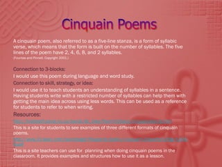 A cinquain poem, also referred to as a five-line stanza, is a form of syllabic
verse, which means that the form is built on the number of syllables. The five
lines of the poem have 2, 4, 6, 8, and 2 syllables.
(Fountas and Pinnell. Copyright 2001.)


Connection to 3-blocks:
I would use this poem during language and word study.
Connection to skill, strategy, or idea:
I would use it to teach students an understanding of syllables in a sentence.
Having students write with a restricted number of syllables can help them with
getting the main idea across using less words. This can be used as a reference
for students to refer to when writing.
Resources:
http://hrsbstaff.ednet.ns.ca/davidc/6c_files/Poem%20pics/cinquaindescrip.htm
This is a site for students to see examples of three different formats of cinquain
poems.
http://www.21-learn.com/teamtarget/Passports/poetry/cinquain%20poetry%20gr-%203-
6.pdf
This is a site teachers can use for planning when doing cinquain poems in the
classroom. It provides examples and structures how to use it as a lesson.
 