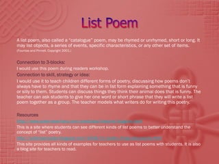 A list poem, also called a “catalogue” poem, may be rhymed or unrhymed, short or long. It
may list objects, a series of events, specific characteristics, or any other set of items.
(Fountas and Pinnell. Copyright 2001.)


Connection to 3-blocks:
I would use this poem during readers workshop.
Connection to skill, strategy or idea:
I would use it to teach children different forms of poetry, discussing how poems don’t
always have to rhyme and that they can be in list form explaining something that is funny
or silly to them. Students can discuss things they think their animal does that is funny. The
teacher can ask students to give her one word or short phrase that they will write a list
poem together as a group. The teacher models what writers do for writing this poetry.

Resources
http://www.poetryteachers.com/poetclass/lessons/bugsme.html
This is a site where students can see different kinds of list poems to better understand the
concept of “list” poetry.
http://wildrosereader.blogspot.com/2008/11/poetry-friday-list-poems.html
This site provides all kinds of examples for teachers to use as list poems with students. It is also
a blog site for teachers to read.
 